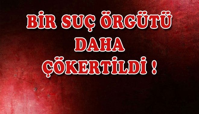 BİR SUÇ ÖRGÜTÜ DAHA ÇÖKERTİLDİ !