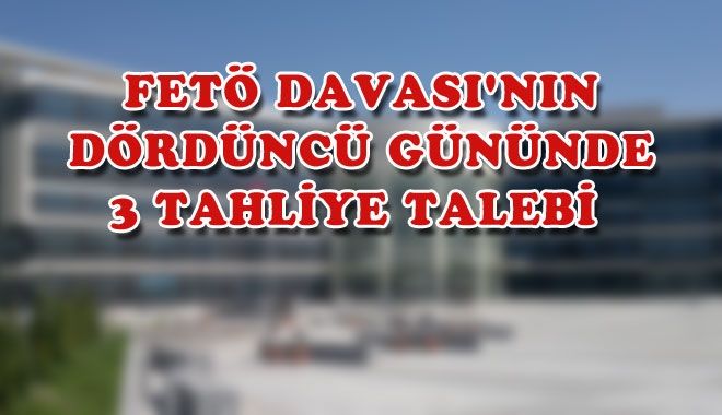 FETÖ DAVASI´NIN DÖRDÜNCÜ GÜNÜNDE 3 TAHLİYE TALEBİ 