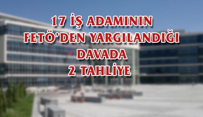 17 İŞ ADAMININ FETÖ´DEN YARGILANDIĞI DAVADA 2 TAHLİYE 