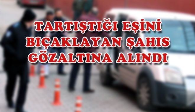 TARTIŞTIĞI EŞİNİ BIÇAKLAYAN ŞAHIS GÖZALTINA ALINDI