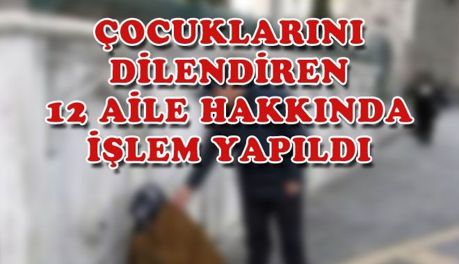 ÇOCUKLARINI DİLENDİREN 12 AİLE HAKKINDA İŞLEM YAPILDI
