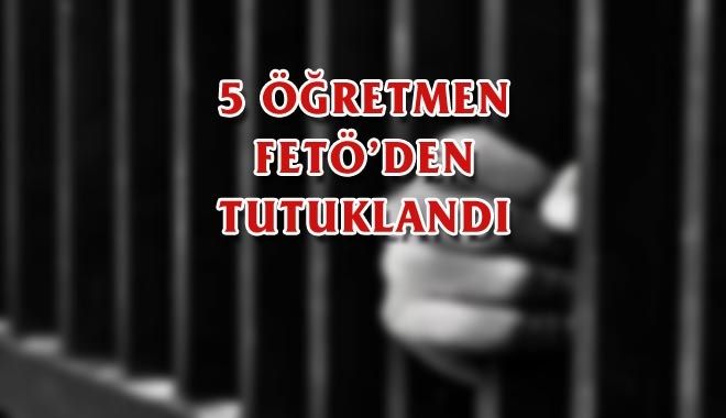 5 ÖĞRETMEN FETÖ´DEN TUTUKLANDI