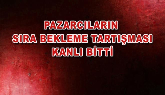 PAZARCILARIN SIRA BEKLEME TARTIŞMASI KANLI BİTTİ