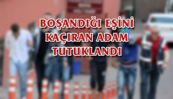 BOŞANDIĞI EŞİNİ KAÇIRAN ADAM TUTUKLANDI