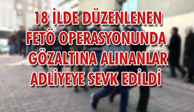 18 İLDE DÜZENLENEN FETÖ OPERASYONUNDA