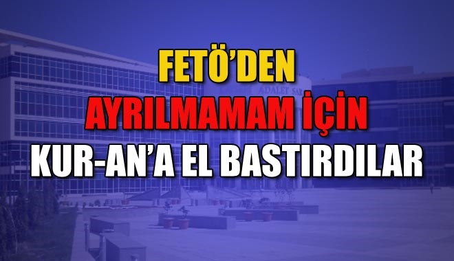 FETÖ´DEN AYRILMAMAM İÇİN KUR-AN´A EL BASTIRDILAR
