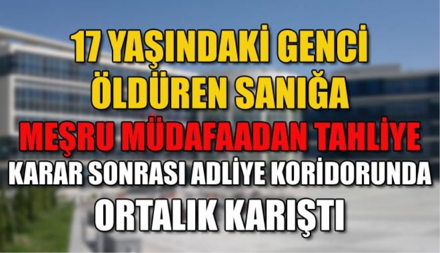 17 YAŞINDAKİ GENCİ ÖLDÜREN SANIĞA MEŞRU MÜDAFAADAN TAHLİYE