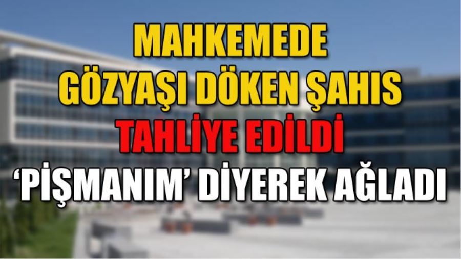 MAHKEMEDE GÖZYAŞI DÖKEN ŞAHIS TAHLİYE EDİLDİ