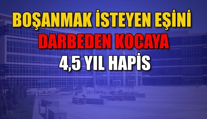 BOŞANMAK İSTEYEN EŞİNİ DARBEDEN KOCAYA 4,5 YIL HAPİS