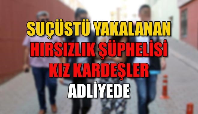 SUÇÜSTÜ YAKALANAN HIRSIZLIK ŞÜPHELİSİ KIZ KARDEŞLER ADLİYEDE