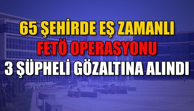65 ŞEHİRDE EŞ ZAMANLI FETÖ OPERASYONU