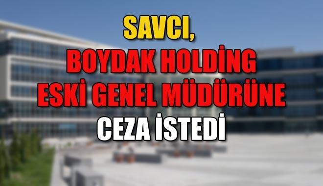 SAVCI, BOYDAK HOLDİNG ESKİ GENEL MÜDÜRÜNE CEZA İSTEDİ