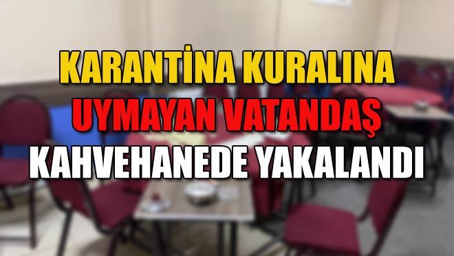 KARANTİNA KURALINA UYMAYAN VATANDAŞ KAHVEHANEDE YAKALANDI