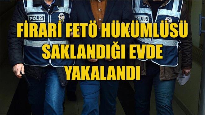 FİRARİ FETÖ HÜKÜMLÜSÜ SAKLANDIĞI EVDE YAKALANDI