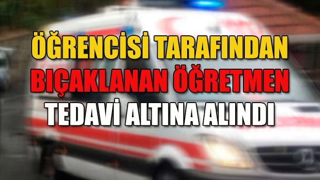 Öğrencisi tarafından bıçaklanan öğretmen tedavi altına alındı